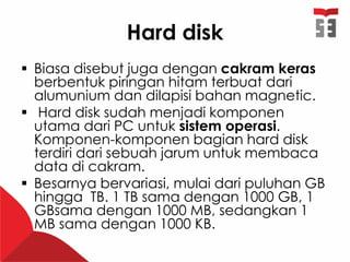 Hard disk
 Biasa disebut juga dengan cakram keras
berbentuk piringan hitam terbuat dari
alumunium dan dilapisi bahan magnetic.
 Hard disk sudah menjadi komponen
utama dari PC untuk sistem operasi.
Komponen-komponen bagian hard disk
terdiri dari sebuah jarum untuk membaca
data di cakram.
 Besarnya bervariasi, mulai dari puluhan GB
hingga TB. 1 TB sama dengan 1000 GB, 1
GBsama dengan 1000 MB, sedangkan 1
MB sama dengan 1000 KB.
 