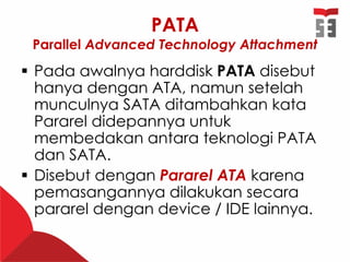PATA
Parallel Advanced Technology Attachment
 Pada awalnya harddisk PATA disebut
hanya dengan ATA, namun setelah
munculnya SATA ditambahkan kata
Pararel didepannya untuk
membedakan antara teknologi PATA
dan SATA.
 Disebut dengan Pararel ATA karena
pemasangannya dilakukan secara
pararel dengan device / IDE lainnya.
 
