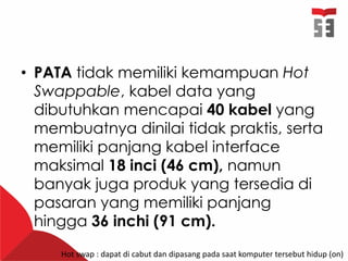 • PATA tidak memiliki kemampuan Hot
Swappable, kabel data yang
dibutuhkan mencapai 40 kabel yang
membuatnya dinilai tidak praktis, serta
memiliki panjang kabel interface
maksimal 18 inci (46 cm), namun
banyak juga produk yang tersedia di
pasaran yang memiliki panjang
hingga 36 inchi (91 cm).
Hot swap : dapat di cabut dan dipasang pada saat komputer tersebut hidup (on)
 