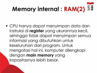 Memory internal : RAM(2)
 CPU hanya dapat menyimpan data dan
instruksi di register yang ukurannya kecil,
sehingga tidak dapat menyimpan semua
informasi yang dibutuhkan untuk
keseluruhan dari program. Untuk
mengatasi hal ini, komputer dilengkapi
dengan main memory yang
kapasitasnya lebih besar.
 