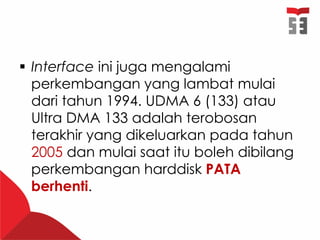  Interface ini juga mengalami
perkembangan yang lambat mulai
dari tahun 1994. UDMA 6 (133) atau
Ultra DMA 133 adalah terobosan
terakhir yang dikeluarkan pada tahun
2005 dan mulai saat itu boleh dibilang
perkembangan harddisk PATA
berhenti.
 