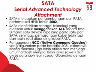 SATA
Serial Advanced Technology
Attachment
 SATA merupakan pengembangan dari PATA,
pertama kali dirilis tahun 2002.
 SATA didefinisikan sebagai teknologi yang
didesain untuk menggantikan ATA secara total.
Dimana satu device dipasang pada satu port
SATA, sehingga pemasangan kabel lebih rapi
dan lebih kecil dibanding kabel PATA.
 Penggunaan NCQ (Native Command Queuing)
yang digunakan pada harddisk SCSI, akibatnya
kinerja mekanis juga lebih efisien dan menjaga
umur harddisk menjadi lebih lama (awet) dan
akses data jauh lebih cepat dibanding dengan
PATA.
 