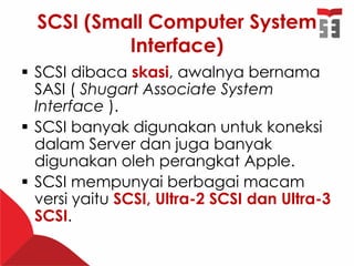SCSI (Small Computer System
Interface)
 SCSI dibaca skasi, awalnya bernama
SASI ( Shugart Associate System
Interface ).
 SCSI banyak digunakan untuk koneksi
dalam Server dan juga banyak
digunakan oleh perangkat Apple.
 SCSI mempunyai berbagai macam
versi yaitu SCSI, Ultra-2 SCSI dan Ultra-3
SCSI.
 