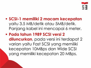  SCSI-1 memiliki 2 macam kecepatan
yaitu 3.5 MB/detik atau 5MB/detik.
Panjang kabel ini mencapai 6 meter.
 Pada tahun 1989 SCSI versi 2
diluncurkan, pada versi ini terdapat 2
varian yaitu Fast SCSI yang memiliki
kecepatan 10MBps dan Wide SCSI
yang memiliki kecepatan 20 MBps.
 