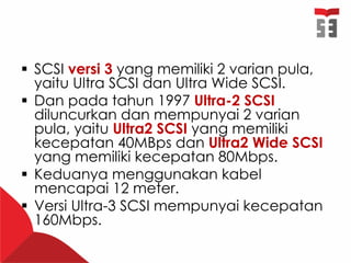  SCSI versi 3 yang memiliki 2 varian pula,
yaitu Ultra SCSI dan Ultra Wide SCSI.
 Dan pada tahun 1997 Ultra-2 SCSI
diluncurkan dan mempunyai 2 varian
pula, yaitu Ultra2 SCSI yang memiliki
kecepatan 40MBps dan Ultra2 Wide SCSI
yang memiliki kecepatan 80Mbps.
 Keduanya menggunakan kabel
mencapai 12 meter.
 Versi Ultra-3 SCSI mempunyai kecepatan
160Mbps.
 