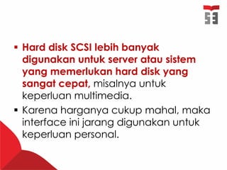  Hard disk SCSI lebih banyak
digunakan untuk server atau sistem
yang memerlukan hard disk yang
sangat cepat, misalnya untuk
keperluan multimedia.
 Karena harganya cukup mahal, maka
interface ini jarang digunakan untuk
keperluan personal.
 