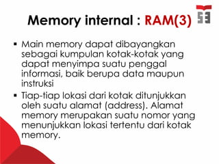 Memory internal : RAM(3)
 Main memory dapat dibayangkan
sebagai kumpulan kotak-kotak yang
dapat menyimpa suatu penggal
informasi, baik berupa data maupun
instruksi
 Tiap-tiap lokasi dari kotak ditunjukkan
oleh suatu alamat (address). Alamat
memory merupakan suatu nomor yang
menunjukkan lokasi tertentu dari kotak
memory.
 