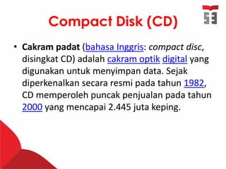 Compact Disk (CD)
• Cakram padat (bahasa Inggris: compact disc,
disingkat CD) adalah cakram optik digital yang
digunakan untuk menyimpan data. Sejak
diperkenalkan secara resmi pada tahun 1982,
CD memperoleh puncak penjualan pada tahun
2000 yang mencapai 2.445 juta keping.
 