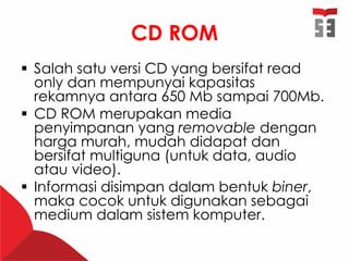 CD ROM
 Salah satu versi CD yang bersifat read
only dan mempunyai kapasitas
rekamnya antara 650 Mb sampai 700Mb.
 CD ROM merupakan media
penyimpanan yang removable dengan
harga murah, mudah didapat dan
bersifat multiguna (untuk data, audio
atau video).
 Informasi disimpan dalam bentuk biner,
maka cocok untuk digunakan sebagai
medium dalam sistem komputer.
 