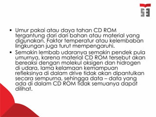  Umur pakai atau daya tahan CD ROM
tergantung dari dari bahan atau material yang
digunakan. Faktor temperatur atau kelembaban
lingkungan juga turut mempengaruhi.
 Semakin lembab udaranya semakin pendek pula
umurnya, karena material CD ROM tersebut akan
bereaksi dengan molekul oksigen dan hidrogen
di udara, lama kelamaan kemampuan
refleksinya di dalam drive tidak akan dipantulkan
secara sempurna, sehingga data – data yang
ada di dalam CD ROM tidak semuanya dapat
dilihat.
 