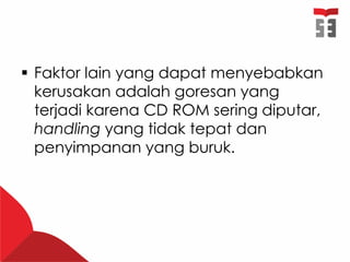  Faktor lain yang dapat menyebabkan
kerusakan adalah goresan yang
terjadi karena CD ROM sering diputar,
handling yang tidak tepat dan
penyimpanan yang buruk.
 