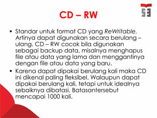 CD – RW
 Standar untuk format CD yang ReWritable.
Artinya dapat digunakan secara berulang –
ulang. CD – RW cocok bila digunakan
sebagai backup data, misalnya menghapus
file atau data yang lama dan menggantinya
dengan file atau data yang baru.
 Karena dapat dipakai berulang kali maka CD
ini dikenal paling fleksibel. Walaupun dapat
dipakai berulang kali, tetapi untuk idealnya
sebaiknya dibatasi. Batasantersebut
mencapai 1000 kali.
 