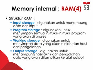 Memory internal : RAM(4)
 Struktur RAM :
 Input storage : digunakan untuk menampung
data dari input
 Program storage : digunakan untuk
menyimpan semua instruksi-instruksi program
yang akan di proses
 Working storage : digunakan untuk
menyimpan data yang akan diolah dan hasil
dari pengolahan
 Output storage : digunakan untuk
menampung hasil akhir dari pengolahan
data yang akan ditampilkan ke alat output
 