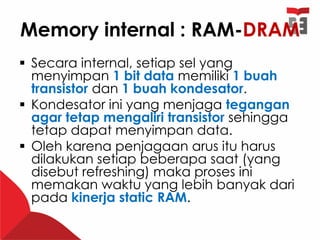 Memory internal : RAM-DRAM
 Secara internal, setiap sel yang
menyimpan 1 bit data memiliki 1 buah
transistor dan 1 buah kondesator.
 Kondesator ini yang menjaga tegangan
agar tetap mengaliri transistor sehingga
tetap dapat menyimpan data.
 Oleh karena penjagaan arus itu harus
dilakukan setiap beberapa saat (yang
disebut refreshing) maka proses ini
memakan waktu yang lebih banyak dari
pada kinerja static RAM.
 