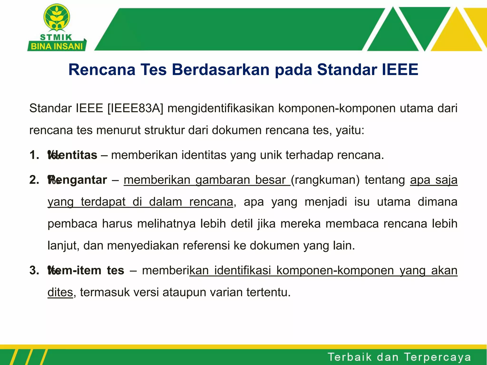 Standar IEEE [IEEE83A] mengidentifikasikan komponen-komponen utama dari
rencana tes menurut struktur dari dokumen rencana tes, yaitu:
1. ‰Identitas – memberikan identitas yang unik terhadap rencana.
2. ‰Pengantar – memberikan gambaran besar (rangkuman) tentang apa saja
yang terdapat di dalam rencana, apa yang menjadi isu utama dimana
pembaca harus melihatnya lebih detil jika mereka membaca rencana lebih
lanjut, dan menyediakan referensi ke dokumen yang lain.
3. ‰Item-item tes – memberikan identifikasi komponen-komponen yang akan
dites, termasuk versi ataupun varian tertentu.
Rencana Tes Berdasarkan pada Standar IEEE
 