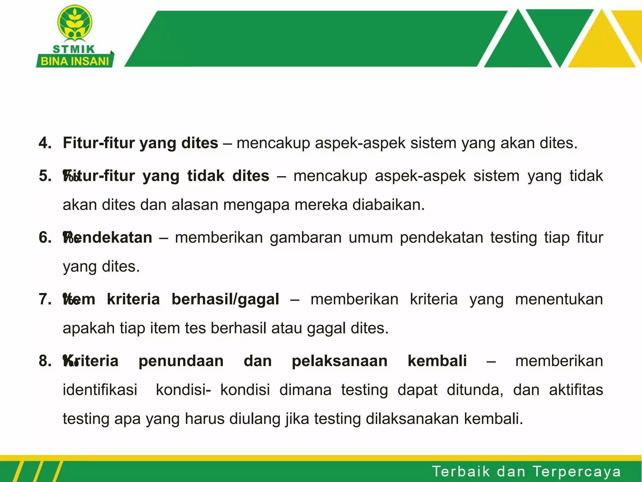 4. Fitur-fitur yang dites – mencakup aspek-aspek sistem yang akan dites.
5. ‰Fitur-fitur yang tidak dites – mencakup aspek-aspek sistem yang tidak
akan dites dan alasan mengapa mereka diabaikan.
6. ‰Pendekatan – memberikan gambaran umum pendekatan testing tiap fitur
yang dites.
7. ‰Item kriteria berhasil/gagal – memberikan kriteria yang menentukan
apakah tiap item tes berhasil atau gagal dites.
8. ‰Kriteria penundaan dan pelaksanaan kembali – memberikan
identifikasi kondisi- kondisi dimana testing dapat ditunda, dan aktifitas
testing apa yang harus diulang jika testing dilaksanakan kembali.
 