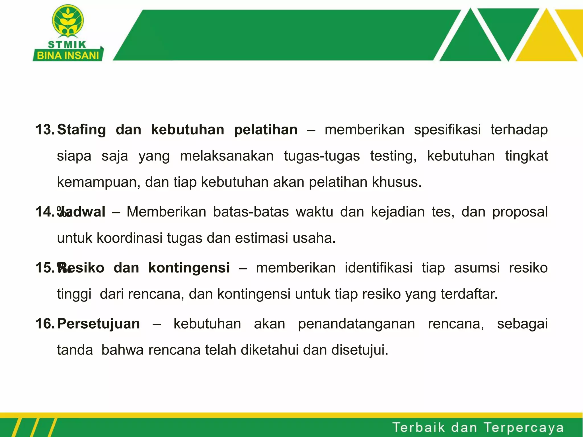 13.Stafing dan kebutuhan pelatihan – memberikan spesifikasi terhadap
siapa saja yang melaksanakan tugas-tugas testing, kebutuhan tingkat
kemampuan, dan tiap kebutuhan akan pelatihan khusus.
14.‰Jadwal – Memberikan batas-batas waktu dan kejadian tes, dan proposal
untuk koordinasi tugas dan estimasi usaha.
15.‰Resiko dan kontingensi – memberikan identifikasi tiap asumsi resiko
tinggi dari rencana, dan kontingensi untuk tiap resiko yang terdaftar.
16.Persetujuan – kebutuhan akan penandatanganan rencana, sebagai
tanda bahwa rencana telah diketahui dan disetujui.
 