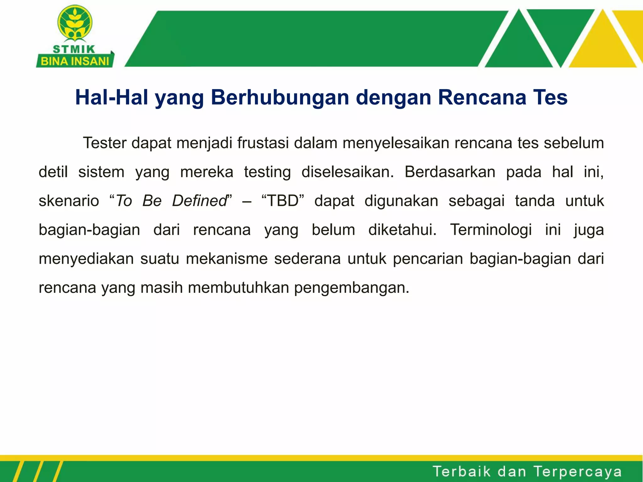 Tester dapat menjadi frustasi dalam menyelesaikan rencana tes sebelum
detil sistem yang mereka testing diselesaikan. Berdasarkan pada hal ini,
skenario “To Be Defined” – “TBD” dapat digunakan sebagai tanda untuk
bagian-bagian dari rencana yang belum diketahui. Terminologi ini juga
menyediakan suatu mekanisme sederana untuk pencarian bagian-bagian dari
rencana yang masih membutuhkan pengembangan.
Hal-Hal yang Berhubungan dengan Rencana Tes
 