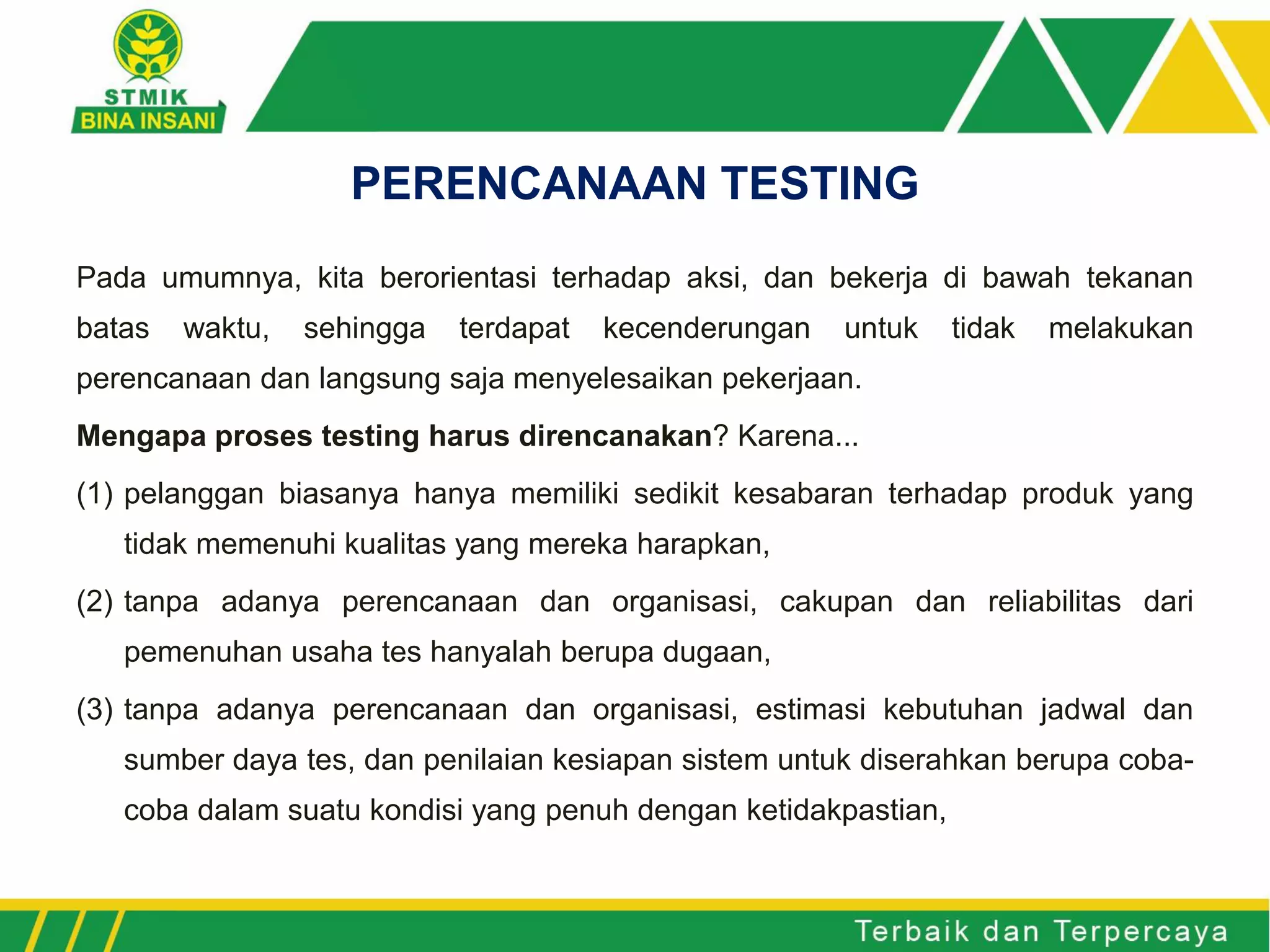 Pada umumnya, kita berorientasi terhadap aksi, dan bekerja di bawah tekanan
batas waktu, sehingga terdapat kecenderungan untuk tidak melakukan
perencanaan dan langsung saja menyelesaikan pekerjaan.
Mengapa proses testing harus direncanakan? Karena...
(1) pelanggan biasanya hanya memiliki sedikit kesabaran terhadap produk yang
tidak memenuhi kualitas yang mereka harapkan,
(2) tanpa adanya perencanaan dan organisasi, cakupan dan reliabilitas dari
pemenuhan usaha tes hanyalah berupa dugaan,
(3) tanpa adanya perencanaan dan organisasi, estimasi kebutuhan jadwal dan
sumber daya tes, dan penilaian kesiapan sistem untuk diserahkan berupa coba-
coba dalam suatu kondisi yang penuh dengan ketidakpastian,
PERENCANAAN TESTING
 