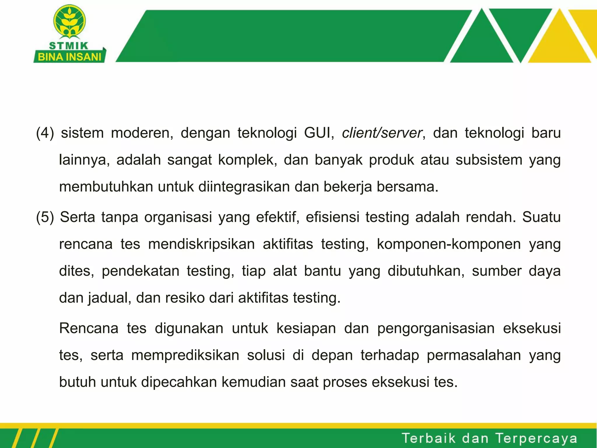 (4) sistem moderen, dengan teknologi GUI, client/server, dan teknologi baru
lainnya, adalah sangat komplek, dan banyak produk atau subsistem yang
membutuhkan untuk diintegrasikan dan bekerja bersama.
(5) Serta tanpa organisasi yang efektif, efisiensi testing adalah rendah. Suatu
rencana tes mendiskripsikan aktifitas testing, komponen-komponen yang
dites, pendekatan testing, tiap alat bantu yang dibutuhkan, sumber daya
dan jadual, dan resiko dari aktifitas testing.
Rencana tes digunakan untuk kesiapan dan pengorganisasian eksekusi
tes, serta memprediksikan solusi di depan terhadap permasalahan yang
butuh untuk dipecahkan kemudian saat proses eksekusi tes.
 