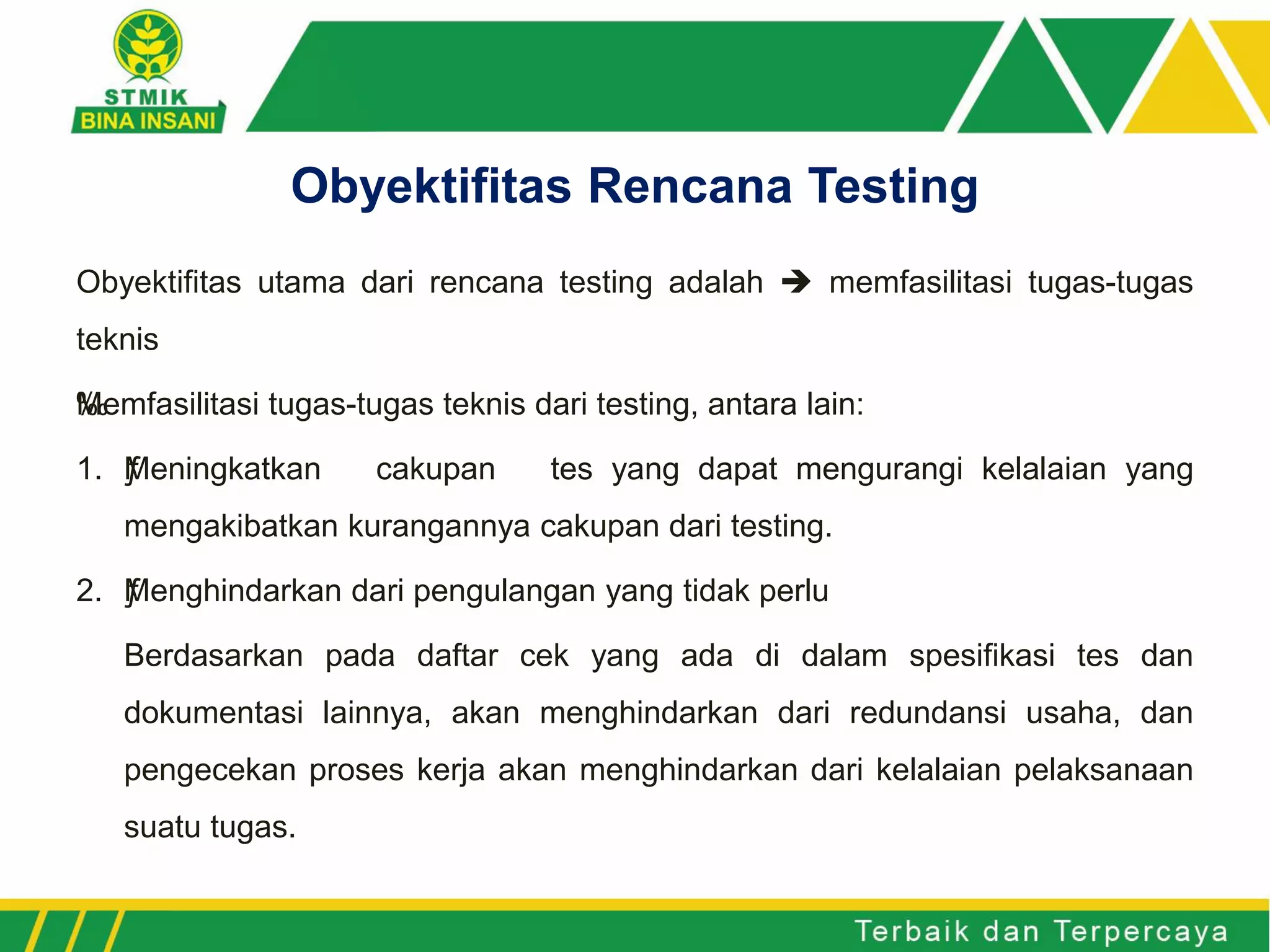 Obyektifitas utama dari rencana testing adalah  memfasilitasi tugas-tugas
teknis
‰Memfasilitasi tugas-tugas teknis dari testing, antara lain:
1. ƒMeningkatkan cakupan tes yang dapat mengurangi kelalaian yang
mengakibatkan kurangannya cakupan dari testing.
2. ƒMenghindarkan dari pengulangan yang tidak perlu
Berdasarkan pada daftar cek yang ada di dalam spesifikasi tes dan
dokumentasi lainnya, akan menghindarkan dari redundansi usaha, dan
pengecekan proses kerja akan menghindarkan dari kelalaian pelaksanaan
suatu tugas.
Obyektifitas Rencana Testing
 