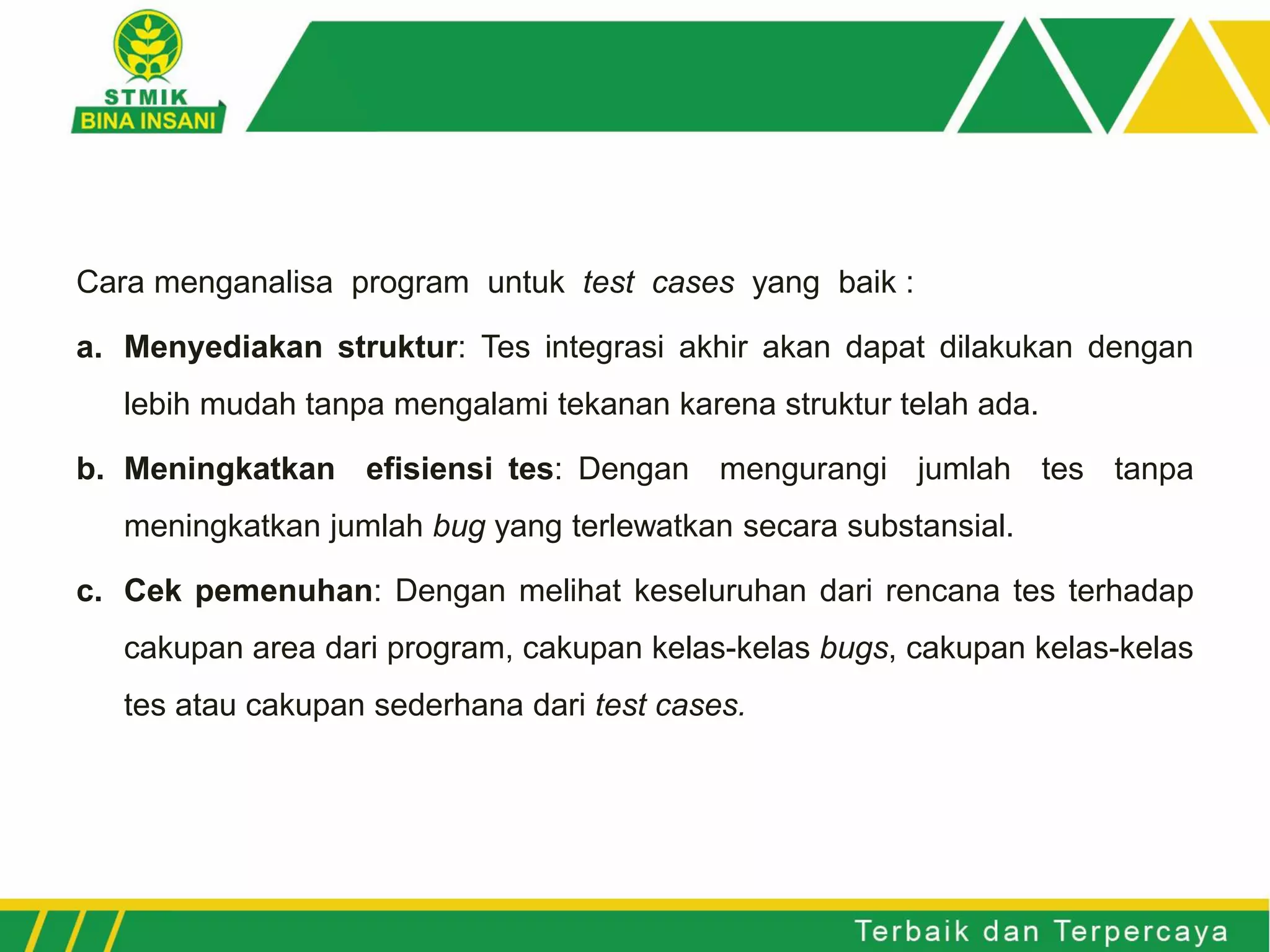Cara menganalisa program untuk test cases yang baik :
a. Menyediakan struktur: Tes integrasi akhir akan dapat dilakukan dengan
lebih mudah tanpa mengalami tekanan karena struktur telah ada.
b. Meningkatkan efisiensi tes: Dengan mengurangi jumlah tes tanpa
meningkatkan jumlah bug yang terlewatkan secara substansial.
c. Cek pemenuhan: Dengan melihat keseluruhan dari rencana tes terhadap
cakupan area dari program, cakupan kelas-kelas bugs, cakupan kelas-kelas
tes atau cakupan sederhana dari test cases.
 