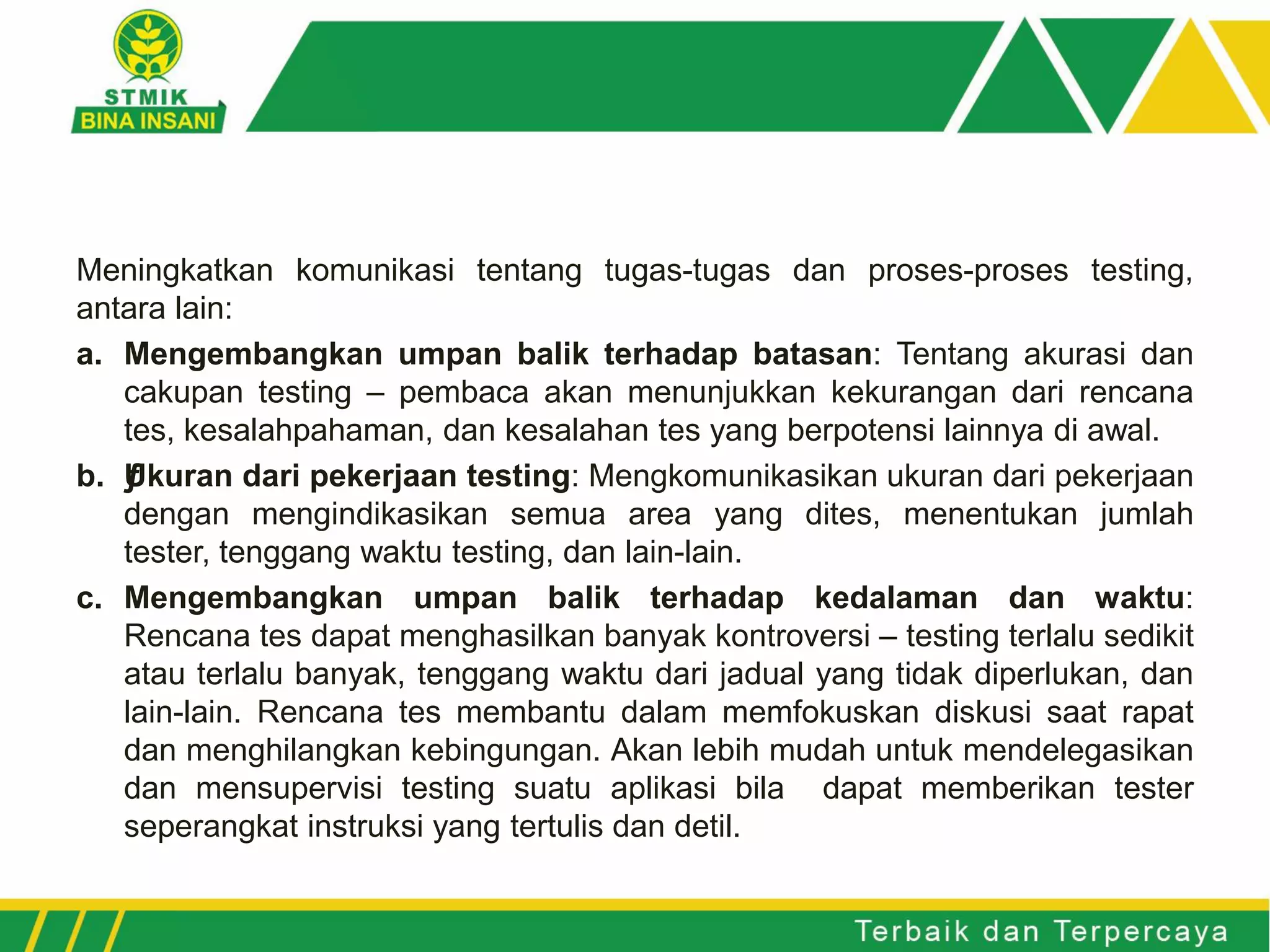 Meningkatkan komunikasi tentang tugas-tugas dan proses-proses testing,
antara lain:
a. Mengembangkan umpan balik terhadap batasan: Tentang akurasi dan
cakupan testing – pembaca akan menunjukkan kekurangan dari rencana
tes, kesalahpahaman, dan kesalahan tes yang berpotensi lainnya di awal.
b. ƒUkuran dari pekerjaan testing: Mengkomunikasikan ukuran dari pekerjaan
dengan mengindikasikan semua area yang dites, menentukan jumlah
tester, tenggang waktu testing, dan lain-lain.
c. Mengembangkan umpan balik terhadap kedalaman dan waktu:
Rencana tes dapat menghasilkan banyak kontroversi – testing terlalu sedikit
atau terlalu banyak, tenggang waktu dari jadual yang tidak diperlukan, dan
lain-lain. Rencana tes membantu dalam memfokuskan diskusi saat rapat
dan menghilangkan kebingungan. Akan lebih mudah untuk mendelegasikan
dan mensupervisi testing suatu aplikasi bila dapat memberikan tester
seperangkat instruksi yang tertulis dan detil.
 