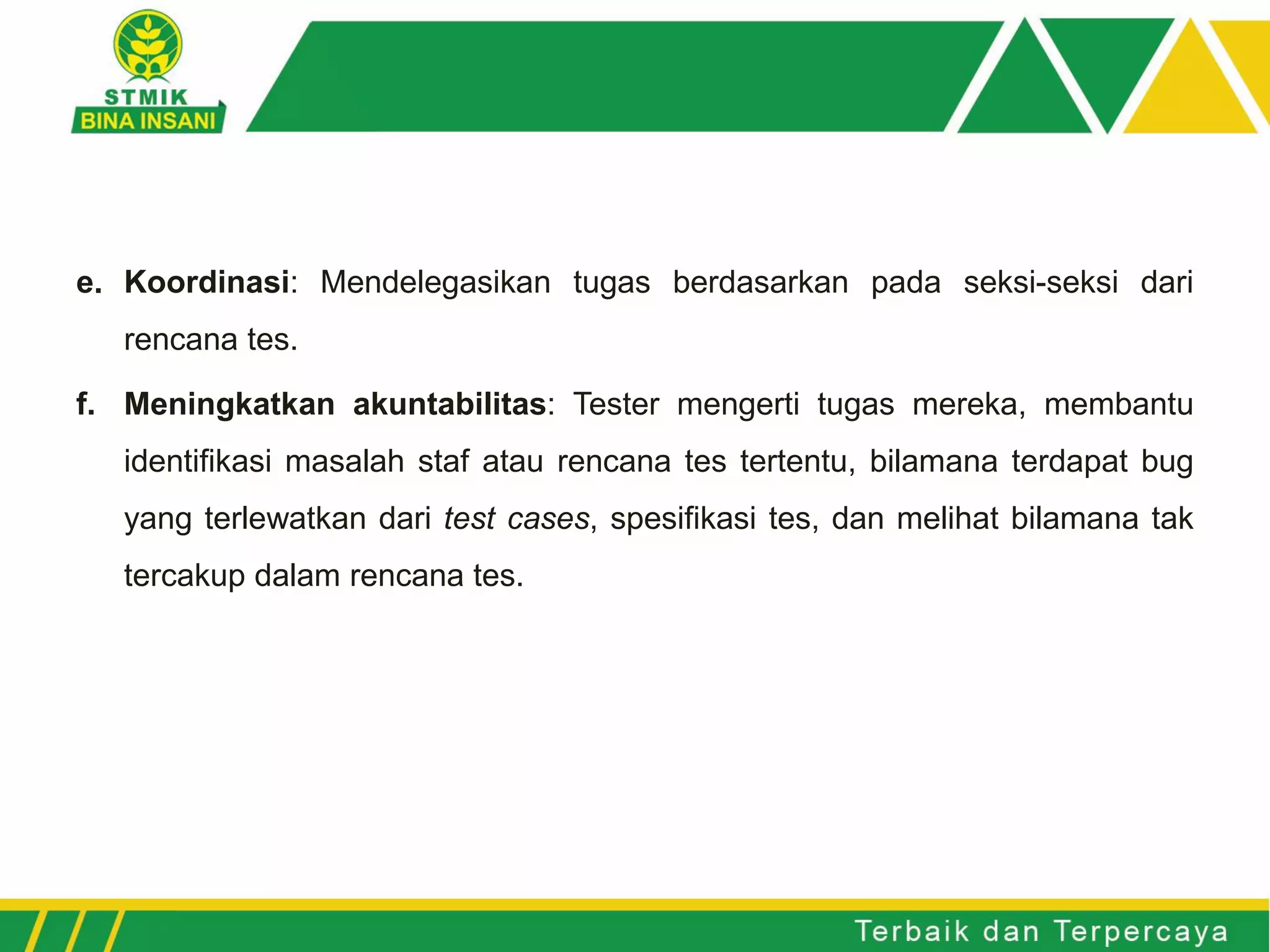 e. Koordinasi: Mendelegasikan tugas berdasarkan pada seksi-seksi dari
rencana tes.
f. Meningkatkan akuntabilitas: Tester mengerti tugas mereka, membantu
identifikasi masalah staf atau rencana tes tertentu, bilamana terdapat bug
yang terlewatkan dari test cases, spesifikasi tes, dan melihat bilamana tak
tercakup dalam rencana tes.
 