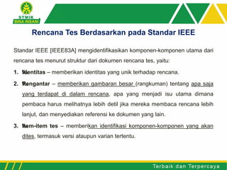 Standar IEEE [IEEE83A] mengidentifikasikan komponen-komponen utama dari
rencana tes menurut struktur dari dokumen rencana tes, yaitu:
1. ‰Identitas – memberikan identitas yang unik terhadap rencana.
2. ‰Pengantar – memberikan gambaran besar (rangkuman) tentang apa saja
yang terdapat di dalam rencana, apa yang menjadi isu utama dimana
pembaca harus melihatnya lebih detil jika mereka membaca rencana lebih
lanjut, dan menyediakan referensi ke dokumen yang lain.
3. ‰Item-item tes – memberikan identifikasi komponen-komponen yang akan
dites, termasuk versi ataupun varian tertentu.
Rencana Tes Berdasarkan pada Standar IEEE
 