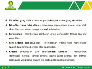 4. Fitur-fitur yang dites – mencakup aspek-aspek sistem yang akan dites.
5. ‰Fitur-fitur yang tidak dites – mencakup aspek-aspek sistem yang tidak
akan dites dan alasan mengapa mereka diabaikan.
6. ‰Pendekatan – memberikan gambaran umum pendekatan testing tiap fitur
yang dites.
7. ‰Item kriteria berhasil/gagal – memberikan kriteria yang menentukan
apakah tiap item tes berhasil atau gagal dites.
8. ‰Kriteria penundaan dan pelaksanaan kembali – memberikan
identifikasi kondisi- kondisi dimana testing dapat ditunda, dan aktifitas
testing apa yang harus diulang jika testing dilaksanakan kembali.
 