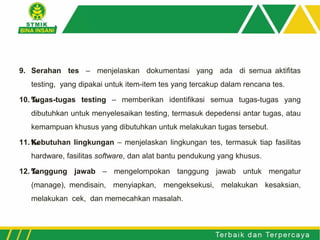 9. Serahan tes – menjelaskan dokumentasi yang ada di semua aktifitas
testing, yang dipakai untuk item-item tes yang tercakup dalam rencana tes.
10. ‰Tugas-tugas testing – memberikan identifikasi semua tugas-tugas yang
dibutuhkan untuk menyelesaikan testing, termasuk depedensi antar tugas, atau
kemampuan khusus yang dibutuhkan untuk melakukan tugas tersebut.
11. ‰Kebutuhan lingkungan – menjelaskan lingkungan tes, termasuk tiap fasilitas
hardware, fasilitas software, dan alat bantu pendukung yang khusus.
12. ‰Tanggung jawab – mengelompokan tanggung jawab untuk mengatur
(manage), mendisain, menyiapkan, mengeksekusi, melakukan kesaksian,
melakukan cek, dan memecahkan masalah.
 