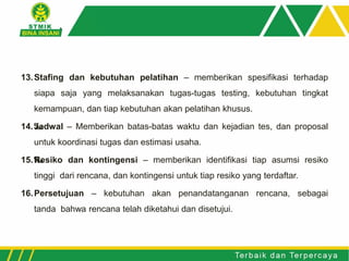 13.Stafing dan kebutuhan pelatihan – memberikan spesifikasi terhadap
siapa saja yang melaksanakan tugas-tugas testing, kebutuhan tingkat
kemampuan, dan tiap kebutuhan akan pelatihan khusus.
14.‰Jadwal – Memberikan batas-batas waktu dan kejadian tes, dan proposal
untuk koordinasi tugas dan estimasi usaha.
15.‰Resiko dan kontingensi – memberikan identifikasi tiap asumsi resiko
tinggi dari rencana, dan kontingensi untuk tiap resiko yang terdaftar.
16.Persetujuan – kebutuhan akan penandatanganan rencana, sebagai
tanda bahwa rencana telah diketahui dan disetujui.
 