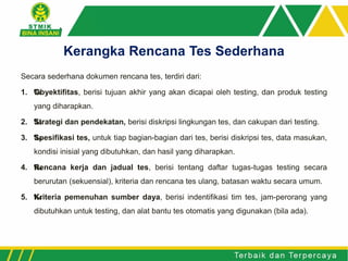 Secara sederhana dokumen rencana tes, terdiri dari:
1. ‰Obyektifitas, berisi tujuan akhir yang akan dicapai oleh testing, dan produk testing
yang diharapkan.
2. ‰Strategi dan pendekatan, berisi diskripsi lingkungan tes, dan cakupan dari testing.
3. ‰Spesifikasi tes, untuk tiap bagian-bagian dari tes, berisi diskripsi tes, data masukan,
kondisi inisial yang dibutuhkan, dan hasil yang diharapkan.
4. ‰Rencana kerja dan jadual tes, berisi tentang daftar tugas-tugas testing secara
berurutan (sekuensial), kriteria dan rencana tes ulang, batasan waktu secara umum.
5. ‰Kriteria pemenuhan sumber daya, berisi indentifikasi tim tes, jam-perorang yang
dibutuhkan untuk testing, dan alat bantu tes otomatis yang digunakan (bila ada).
Kerangka Rencana Tes Sederhana
 