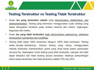 • Suatu tes yang terstruktur adalah yang direncanakan, didefinisikan, dan
didokumentasikan. Testing yang terstruktur menggunakan suatu strategi yang
dapat diharapkan berdasar pada analisa rasional dari sistem, lingkungan,
kegunaan dan resiko.
• Suatu tes yang tidak terstruktur tidak direncanakan sebelumnya, dilakukan
berdasarkan spontanitas dan kreatifitas.
• Testing tidak dapat 100% terstruktur ataupun 100% tidak terstruktur. Testing
selalu berada diantaranya. Karena testing yang hanya menggunakan
metode terstruktur membutuhkan usaha yang amat keras dalam pembuatan
rencana tes. Sedangkan untuk testing yang tidak terstruktur, cakupan tes tidak
dapat diketahui dan tidak diulang secara konsisten. Idealnya perbandingan
bobot antara terstruktur dan tidak terstruktur adalah 75% dan 25%.
Testing Terstruktur vs Testing Tidak Terstruktur
 