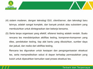 (4) sistem moderen, dengan teknologi GUI, client/server, dan teknologi baru
lainnya, adalah sangat komplek, dan banyak produk atau subsistem yang
membutuhkan untuk diintegrasikan dan bekerja bersama.
(5) Serta tanpa organisasi yang efektif, efisiensi testing adalah rendah. Suatu
rencana tes mendiskripsikan aktifitas testing, komponen-komponen yang
dites, pendekatan testing, tiap alat bantu yang dibutuhkan, sumber daya
dan jadual, dan resiko dari aktifitas testing.
Rencana tes digunakan untuk kesiapan dan pengorganisasian eksekusi
tes, serta memprediksikan solusi di depan terhadap permasalahan yang
butuh untuk dipecahkan kemudian saat proses eksekusi tes.
 