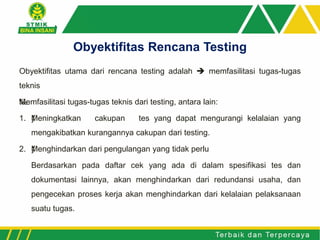 Obyektifitas utama dari rencana testing adalah  memfasilitasi tugas-tugas
teknis
‰Memfasilitasi tugas-tugas teknis dari testing, antara lain:
1. ƒMeningkatkan cakupan tes yang dapat mengurangi kelalaian yang
mengakibatkan kurangannya cakupan dari testing.
2. ƒMenghindarkan dari pengulangan yang tidak perlu
Berdasarkan pada daftar cek yang ada di dalam spesifikasi tes dan
dokumentasi lainnya, akan menghindarkan dari redundansi usaha, dan
pengecekan proses kerja akan menghindarkan dari kelalaian pelaksanaan
suatu tugas.
Obyektifitas Rencana Testing
 