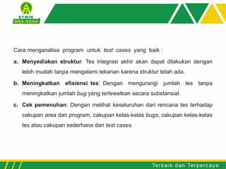 Cara menganalisa program untuk test cases yang baik :
a. Menyediakan struktur: Tes integrasi akhir akan dapat dilakukan dengan
lebih mudah tanpa mengalami tekanan karena struktur telah ada.
b. Meningkatkan efisiensi tes: Dengan mengurangi jumlah tes tanpa
meningkatkan jumlah bug yang terlewatkan secara substansial.
c. Cek pemenuhan: Dengan melihat keseluruhan dari rencana tes terhadap
cakupan area dari program, cakupan kelas-kelas bugs, cakupan kelas-kelas
tes atau cakupan sederhana dari test cases.
 