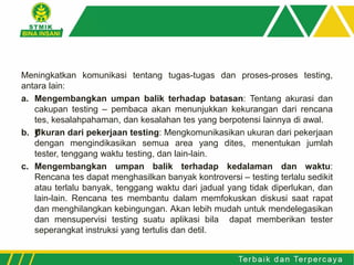Meningkatkan komunikasi tentang tugas-tugas dan proses-proses testing,
antara lain:
a. Mengembangkan umpan balik terhadap batasan: Tentang akurasi dan
cakupan testing – pembaca akan menunjukkan kekurangan dari rencana
tes, kesalahpahaman, dan kesalahan tes yang berpotensi lainnya di awal.
b. ƒUkuran dari pekerjaan testing: Mengkomunikasikan ukuran dari pekerjaan
dengan mengindikasikan semua area yang dites, menentukan jumlah
tester, tenggang waktu testing, dan lain-lain.
c. Mengembangkan umpan balik terhadap kedalaman dan waktu:
Rencana tes dapat menghasilkan banyak kontroversi – testing terlalu sedikit
atau terlalu banyak, tenggang waktu dari jadual yang tidak diperlukan, dan
lain-lain. Rencana tes membantu dalam memfokuskan diskusi saat rapat
dan menghilangkan kebingungan. Akan lebih mudah untuk mendelegasikan
dan mensupervisi testing suatu aplikasi bila dapat memberikan tester
seperangkat instruksi yang tertulis dan detil.
 