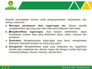 Manfaat menyediakan struktur untuk pengorganisasian, penjadualan, dan
testing, antara lain :
a. Mencapai persetujuan akan tugas-tugas tes: Secara spesifik
mengidentifikasi apa yang akan (dan tidak akan) dilakukan oleh tester.
b. ƒMengidentifikasi tugas-tugas: Saat batasan didefinisikan, dapat
menentukan sumber daya yang dibutuhkan (dana, waktu, manusia dan
peralatan).
c. ƒTerstruktur: Mengelompokan tugas-tugas yang sama, mengarahkan
kelompok- kelompok tersebut ke orang yang sama.
d. ƒTerorganisir: Mengidentifikasi siapa yang melakukan tes, bagaimana
mereka akan melakukan tes, dimana, kapan dan dengan sumber daya apa
(hardware/software khusus, manusia, dan lain-lain)
 