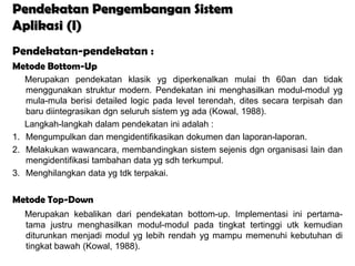 Pendekatan Pengembangan Sistem
Aplikasi (I)
Pendekatan-pendekatan :
Metode Bottom-Up
   Merupakan pendekatan klasik yg diperkenalkan mulai th 60an dan tidak
   menggunakan struktur modern. Pendekatan ini menghasilkan modul-modul yg
   mula-mula berisi detailed logic pada level terendah, dites secara terpisah dan
   baru diintegrasikan dgn seluruh sistem yg ada (Kowal, 1988).
   Langkah-langkah dalam pendekatan ini adalah :
1. Mengumpulkan dan mengidentifikasikan dokumen dan laporan-laporan.
2. Melakukan wawancara, membandingkan sistem sejenis dgn organisasi lain dan
   mengidentifikasi tambahan data yg sdh terkumpul.
3. Menghilangkan data yg tdk terpakai.


Metode Top-Down
   Merupakan kebalikan dari pendekatan bottom-up. Implementasi ini pertama-
   tama justru menghasilkan modul-modul pada tingkat tertinggi utk kemudian
   diturunkan menjadi modul yg lebih rendah yg mampu memenuhi kebutuhan di
   tingkat bawah (Kowal, 1988).
 