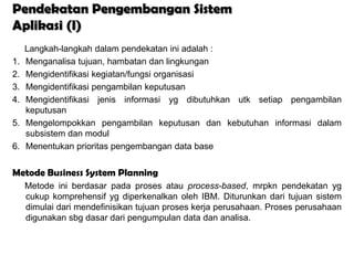 Pendekatan Pengembangan Sistem
Aplikasi (I)
     Langkah-langkah dalam pendekatan ini adalah :
1.   Menganalisa tujuan, hambatan dan lingkungan
2.   Mengidentifikasi kegiatan/fungsi organisasi
3.   Mengidentifikasi pengambilan keputusan
4.   Mengidentifikasi jenis informasi yg dibutuhkan utk setiap pengambilan
     keputusan
5.   Mengelompokkan pengambilan keputusan dan kebutuhan informasi dalam
     subsistem dan modul
6.   Menentukan prioritas pengembangan data base


Metode Business System Planning
     Metode ini berdasar pada proses atau process-based, mrpkn pendekatan yg
     cukup komprehensif yg diperkenalkan oleh IBM. Diturunkan dari tujuan sistem
     dimulai dari mendefinisikan tujuan proses kerja perusahaan. Proses perusahaan
     digunakan sbg dasar dari pengumpulan data dan analisa.
 