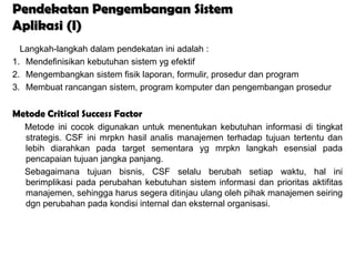 Pendekatan Pengembangan Sistem
Aplikasi (I)
  Langkah-langkah dalam pendekatan ini adalah :
1. Mendefinisikan kebutuhan sistem yg efektif
2. Mengembangkan sistem fisik laporan, formulir, prosedur dan program
3. Membuat rancangan sistem, program komputer dan pengembangan prosedur


Metode Critical Success Factor
  Metode ini cocok digunakan untuk menentukan kebutuhan informasi di tingkat
  strategis. CSF ini mrpkn hasil analis manajemen terhadap tujuan tertentu dan
  lebih diarahkan pada target sementara yg mrpkn langkah esensial pada
  pencapaian tujuan jangka panjang.
  Sebagaimana tujuan bisnis, CSF selalu berubah setiap waktu, hal ini
  berimplikasi pada perubahan kebutuhan sistem informasi dan prioritas aktifitas
  manajemen, sehingga harus segera ditinjau ulang oleh pihak manajemen seiring
  dgn perubahan pada kondisi internal dan eksternal organisasi.
 