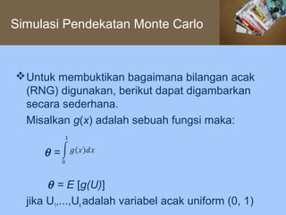 Simulasi Pendekatan Monte Carlo



 Untuk membuktikan bagaimana bilangan acak
  (RNG) digunakan, berikut dapat digambarkan
  secara sederhana.
  Misalkan g(x) adalah sebuah fungsi maka:

     θ=

       θ = E [g(U)]
  jika U1,...,Uk adalah variabel acak uniform (0, 1)
 