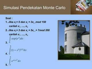 Simulasi Pendekatan Monte Carlo

 Soal :
 1. Jika x0 = 5 dan xn = 3xn - 1 mod 150
      carilah x1 , ..., x10
 2. Jika x0 = 3 dan xn = 5xn - 1 + 7mod 200
      carilah x1 , ..., x10


 3.



 4.



 5.
 