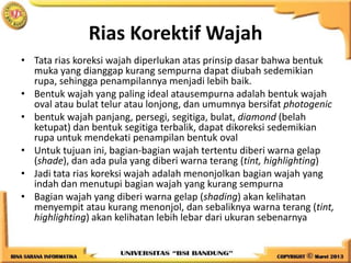 Rias Korektif Wajah
• Tata rias koreksi wajah diperlukan atas prinsip dasar bahwa bentuk
muka yang dianggap kurang sempurna dapat diubah sedemikian
rupa, sehingga penampilannya menjadi lebih baik.
• Bentuk wajah yang paling ideal atausempurna adalah bentuk wajah
oval atau bulat telur atau lonjong, dan umumnya bersifat photogenic
• bentuk wajah panjang, persegi, segitiga, bulat, diamond (belah
ketupat) dan bentuk segitiga terbalik, dapat dikoreksi sedemikian
rupa untuk mendekati penampilan bentuk oval
• Untuk tujuan ini, bagian-bagian wajah tertentu diberi warna gelap
(shade), dan ada pula yang diberi warna terang (tint, highlighting)
• Jadi tata rias koreksi wajah adalah menonjolkan bagian wajah yang
indah dan menutupi bagian wajah yang kurang sempurna
• Bagian wajah yang diberi warna gelap (shading) akan kelihatan
menyempit atau kurang menonjol, dan sebaliknya warna terang (tint,
highlighting) akan kelihatan lebih lebar dari ukuran sebenarnya
 