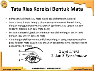 Tata Rias Koreksi Bentuk Mata
• Bentuk mata kenari atau mata kijang adalah bentuk mata ideal
• Semua bentuk mata lainnya, dibuat supaya mendekati bentuk ideal,
dengan menggunakan eye brow pencil, eye liners atau sipat mata, eye
shadow, maskara dan bulu mata palsu
• Letak mata normal, jarak antara mata sebelah kiri dengan kanan sama
dengan satu ukuran panjang mata
• Cara mengoreksi bentuk mata dilakukan dengan pengunaan eye shadow
pada kelopak mata bagian atas. Susunan penggunaan eye shadow seperti
padagambar berikut :
1 Eye liners
2 dan 3 Eye shadow
 