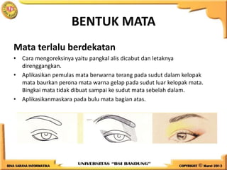 BENTUK MATA
Mata terlalu berdekatan
• Cara mengoreksinya yaitu pangkal alis dicabut dan letaknya
direnggangkan.
• Aplikasikan pemulas mata berwarna terang pada sudut dalam kelopak
mata baurkan perona mata warna gelap pada sudut luar kelopak mata.
Bingkai mata tidak dibuat sampai ke sudut mata sebelah dalam.
• Aplikasikanmaskara pada bulu mata bagian atas.
 