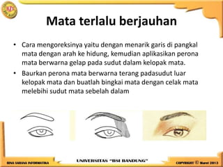 Mata terlalu berjauhan
• Cara mengoreksinya yaitu dengan menarik garis di pangkal
mata dengan arah ke hidung, kemudian aplikasikan perona
mata berwarna gelap pada sudut dalam kelopak mata.
• Baurkan perona mata berwarna terang padasudut luar
kelopak mata dan buatlah bingkai mata dengan celak mata
melebihi sudut mata sebelah dalam
 