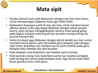 Mata sipit
• Koreksi bentuk mata sipit dibesarkan dengan eye liner tipis hitam,
untuk mempertegas lingkaran mata agar lebih indah.
• Aplikasikan bayangan putih di atas eye liner untuk memberi kesan
adanya lipatan mata juga dapat dilakukan dengan teknik gradasi
warna, yaitu dengan mengaplikasikan perona mata paling gelap
pada bagian kelopak mata bawah dan semakin terang menuju ke
puncak tulang mata.
• Selain itu dapat juga dilakukan dengan teknik double eye liner untuk
memberi kesan dalam yakni bentuklah garis kelopak mata dengan
sipat mata, bubuhkan eye shadow warna alami (coklat) pada garis
kelopak mata sebelah atas dan baurkan.
• Pada kelopak mata bubuhkan eye shadow warna terang.
• Pada puncak tulang mata bubuhkan warna eye shadow setingkat
lebih terang dari warna pada kelopak mata. Agar kesan mata lebih
besar gunakan bulu mata palsu.
 
