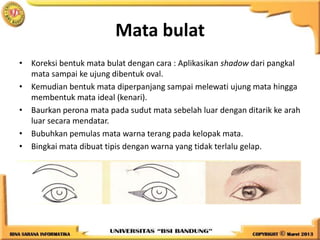 Mata bulat
• Koreksi bentuk mata bulat dengan cara : Aplikasikan shadow dari pangkal
mata sampai ke ujung dibentuk oval.
• Kemudian bentuk mata diperpanjang sampai melewati ujung mata hingga
membentuk mata ideal (kenari).
• Baurkan perona mata pada sudut mata sebelah luar dengan ditarik ke arah
luar secara mendatar.
• Bubuhkan pemulas mata warna terang pada kelopak mata.
• Bingkai mata dibuat tipis dengan warna yang tidak terlalu gelap.
 